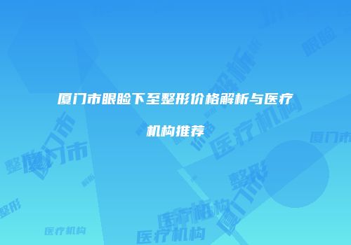 厦门市眼睑下至整形价格解析与医疗机构推荐