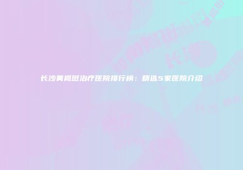长沙黄褐斑治疗医院排行榜：精选5家医院介绍