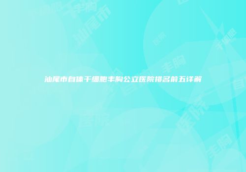 汕尾市自体干细胞丰胸公立医院排名前五详解