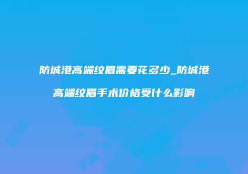 防城港高端纹眉需要花多少_防城港高端纹眉手术价格受什么影响