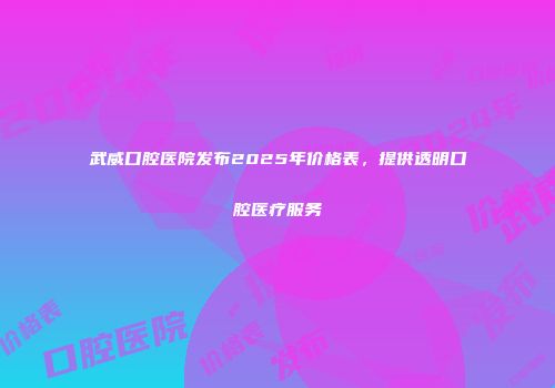 武威口腔医院发布2025年价格表，提供透明口腔医疗服务