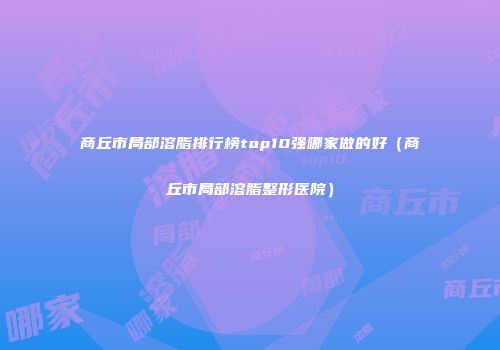 商丘市局部溶脂排行榜top10强哪家做的好（商丘市局部溶脂整形医院）