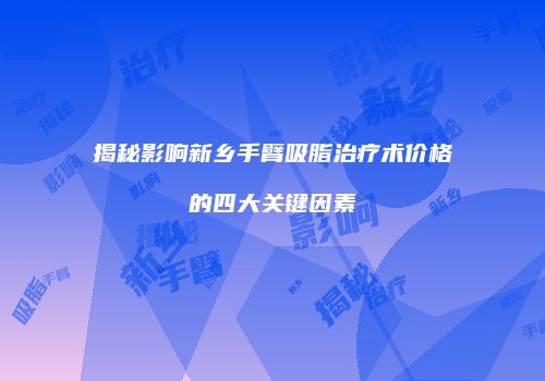 揭秘影响新乡手臂吸脂治疗术价格的四大关键因素