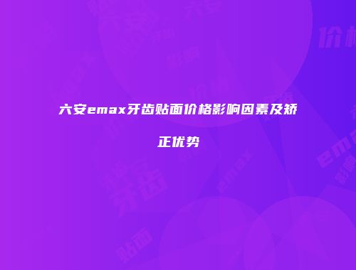 六安emax牙齿贴面价格影响因素及矫正优势