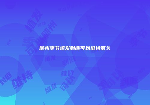 随州季节植发到底可以维持多久