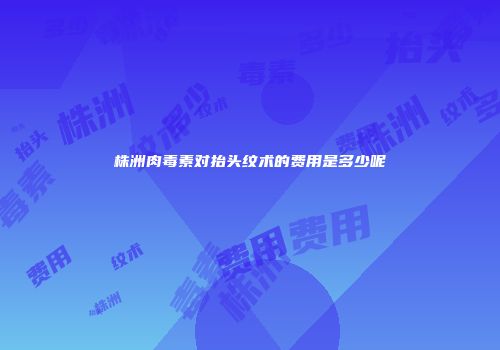 株洲肉毒素对抬头纹术的费用是多少呢