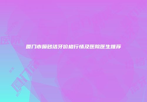 厦门市喷砂洁牙价格行情及医院医生推荐