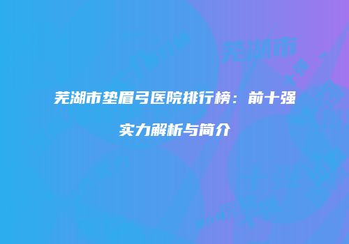 芜湖市垫眉弓医院排行榜：前十强实力解析与简介