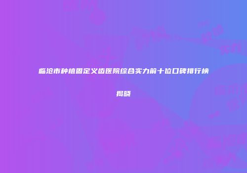 临沧市种植固定义齿医院综合实力前十位口碑排行榜揭晓