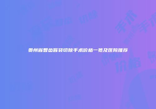 贵州省智齿盲袋切除手术价格一览及医院推荐