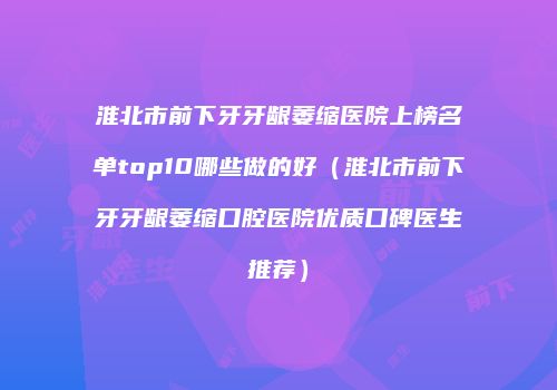 淮北市前下牙牙龈萎缩医院上榜名单top10哪些做的好（淮北市前下牙牙龈萎缩口腔医院优质口碑医生推荐）