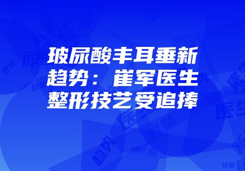 玻尿酸丰耳垂新趋势：崔军医生整形技艺受追捧