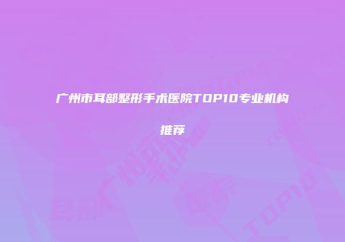 广州市耳部整形手术医院TOP10专业机构推荐