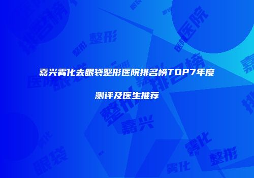嘉兴雾化去眼袋整形医院排名榜TOP7年度测评及医生推荐