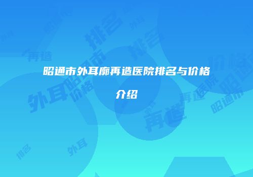 昭通市外耳廓再造医院排名与价格介绍