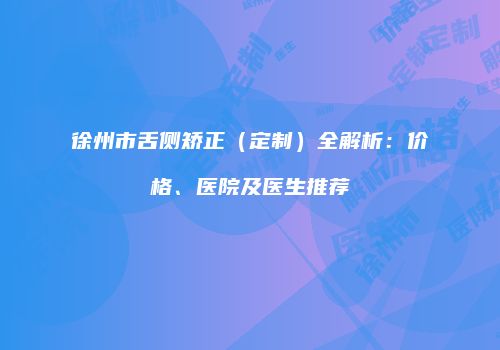 徐州市舌侧矫正（定制）全解析：价格、医院及医生推荐