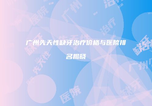 广州先天性缺牙治疗价格与医院排名揭晓