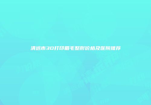 清远市3D打印眉毛整形价格及医院推荐