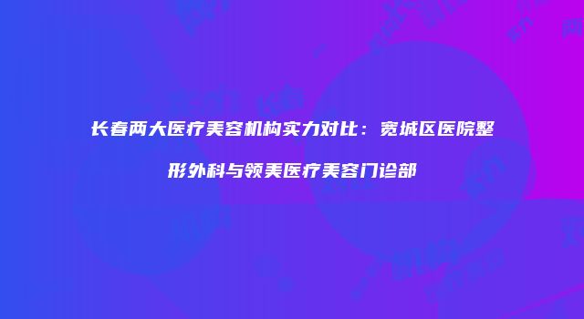 长春两大医疗美容机构实力对比：宽城区医院整形外科与领美医疗美容门诊部