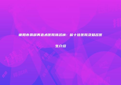 德阳市鼻部再造术医院排名榜：前十佳医院及知名医生介绍