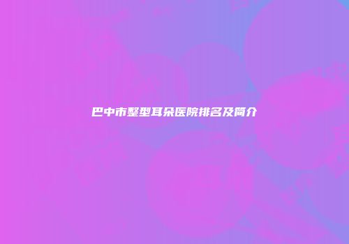 巴中市整型耳朵医院排名及简介