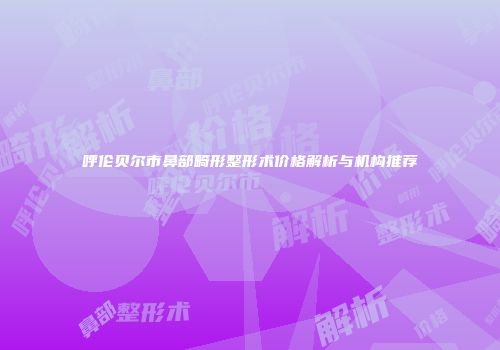 呼伦贝尔市鼻部畸形整形术价格解析与机构推荐