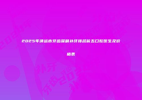 2025年清远市牙齿深龋补牙排名前五口腔医生及价格表