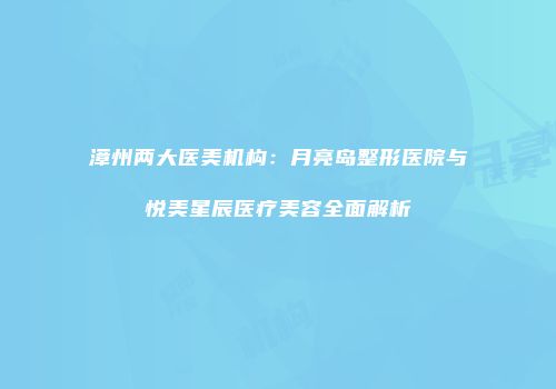 漳州两大医美机构：月亮岛整形医院与悦美星辰医疗美容全面解析