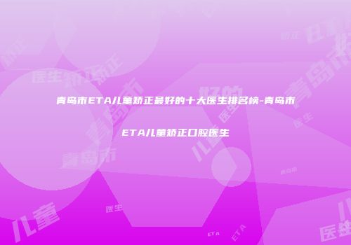 青岛市ETA儿童矫正最好的十大医生排名榜-青岛市ETA儿童矫正口腔医生