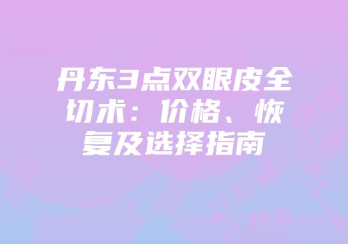 丹东3点双眼皮全切术：价格、恢复及选择指南