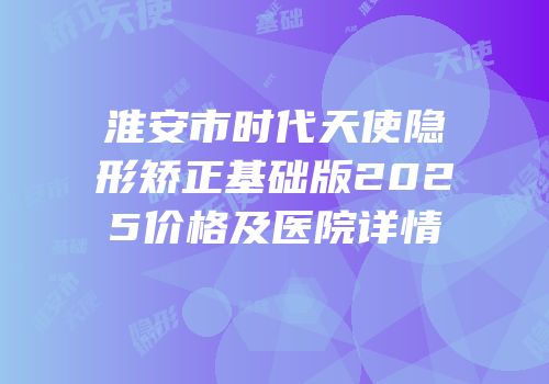 淮安市时代天使隐形矫正基础版2025价格及医院详情