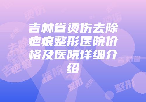 吉林省烫伤去除疤痕整形医院价格及医院详细介绍