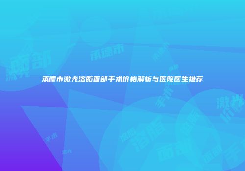 承德市激光溶脂面部手术价格解析与医院医生推荐