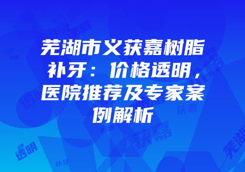 芜湖市义获嘉树脂补牙：价格透明，医院推荐及专家案例解析