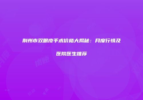 荆州市双眼皮手术价格大揭秘：月度行情及医院医生推荐