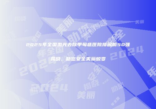 2025年全国激光去除甲母痣医院排名前50强揭晓，助您安全美丽蜕变