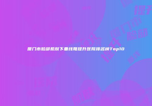 厦门市脸部肌肤下垂线雕提升医院排名榜Top10