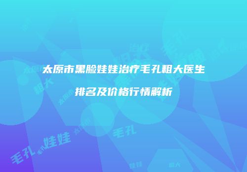 太原市黑脸娃娃治疗毛孔粗大医生排名及价格行情解析