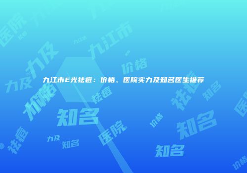 九江市E光祛痘：价格、医院实力及知名医生推荐