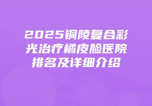 2025铜陵复合彩光治疗橘皮脸医院排名及详细介绍