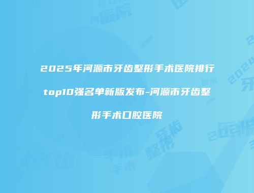 2025年河源市牙齿整形手术医院排行top10强名单新版发布-河源市牙齿整形手术口腔医院