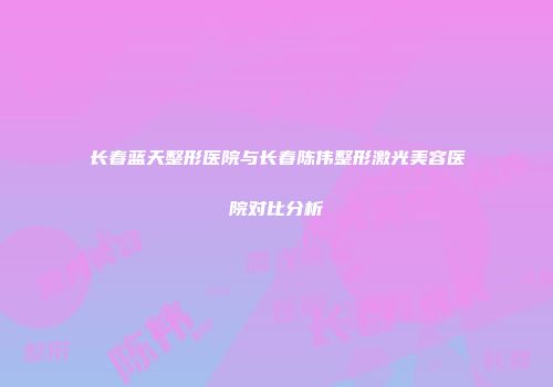长春蓝天整形医院与长春陈伟整形激光美容医院对比分析