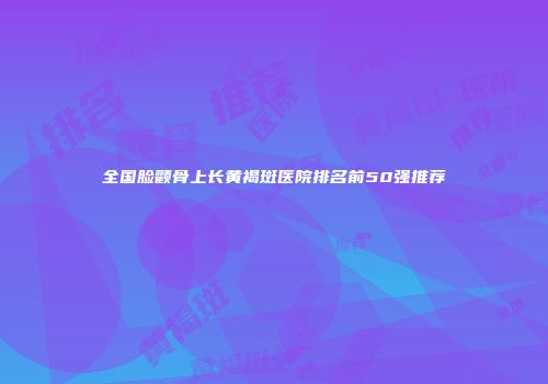 全国脸颧骨上长黄褐斑医院排名前50强推荐