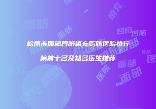 松原市面部凹陷填充脂肪医院排行榜前十名及知名医生推荐