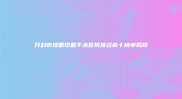 开封市提眉切眉手术医院排名前十榜单揭晓