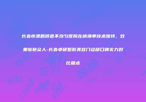 长春市漂唇颜色不均匀医院在榜清单技术独特，效果惊艳众人-长春卓研整形美容门诊部口碑实力对比盘点