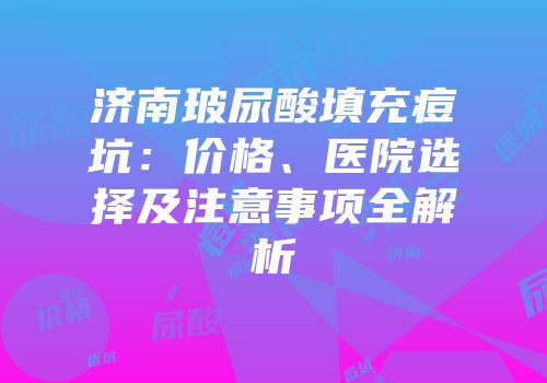 济南玻尿酸填充痘坑：价格、医院选择及注意事项全解析