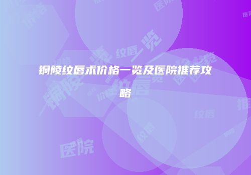铜陵纹唇术价格一览及医院推荐攻略