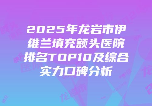 2025年龙岩市伊维兰填充额头医院排名TOP10及综合实力口碑分析