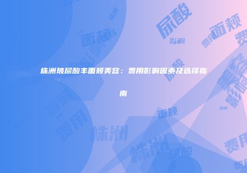 株洲玻尿酸丰面颊美容：费用影响因素及选择指南